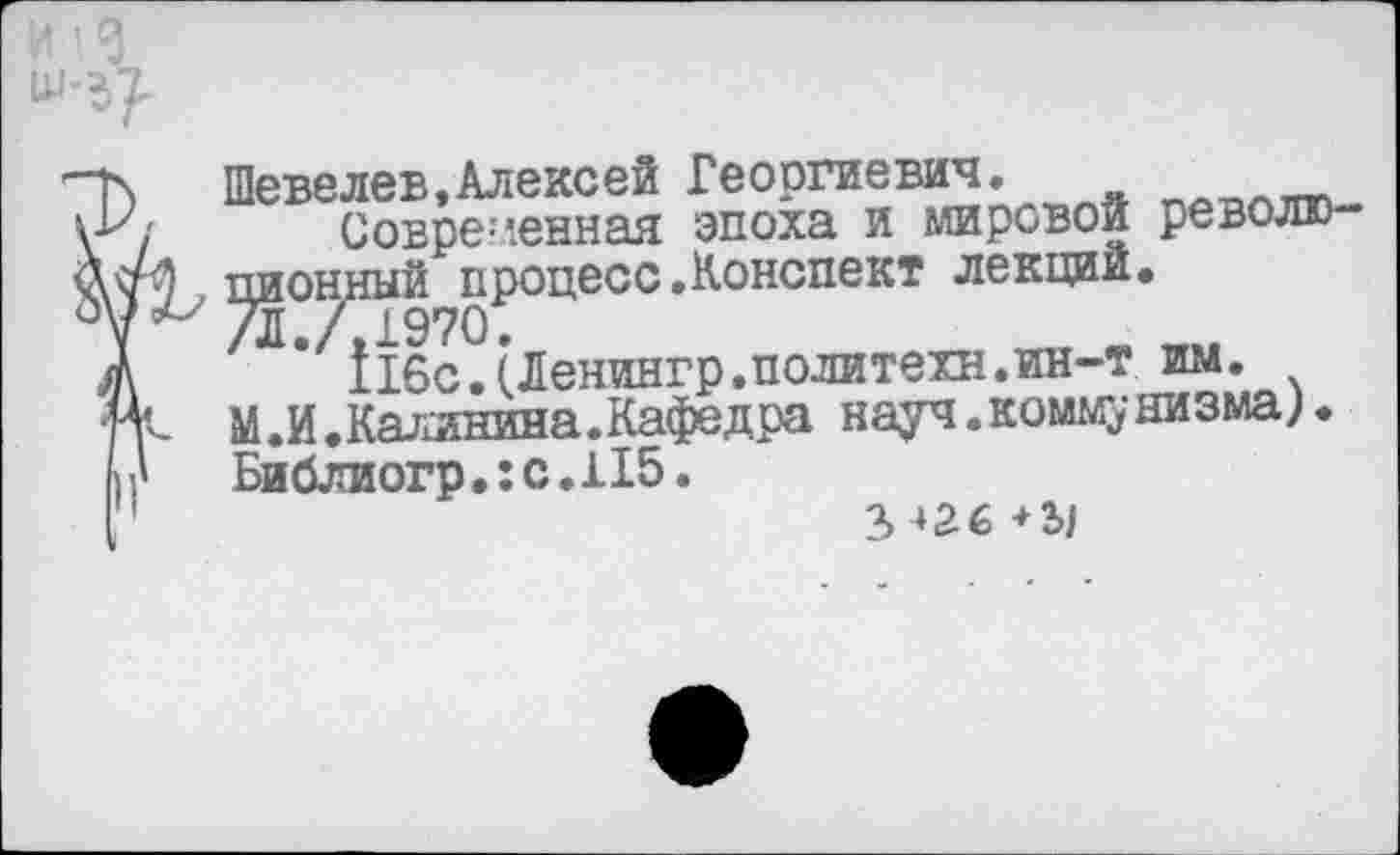 ﻿Шевелев,Алексей Георгиевич.
Современная эпоха и мировой револю-, пионный процесс .Конспект лекций.
/Л./,1970.	т
А 116с.(Ленингр.политехи.ин-т им. и'-- М.И.Калинина.Кафедра науч.коммунизма). И' Библиогр,:с.Н5.
1	2>-»2б+2>|